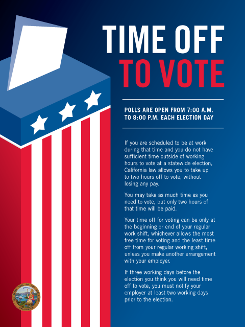 POLLS ARE OPEN FROM 7:00 A.M. TO 8:00 P.M. EACH ELECTION DAY  If you are scheduled to be at work during that time and you do not have sufficient time outside of working hours to vote at a statewide election, California law allows you to take up to two hours off to vote, without losing any pay. You may take as much time as you need to vote, but only two hours of that time will be paid. Your time off for voting can be only at the beginning or end of your regular work shift, whichever allows the most free time for voting and the least time off from your regular working shift, unless you make another arrangement with your employer. If three working days before the election you think you will need time off to vote, you must notify your employer at least two working days prior to the election.