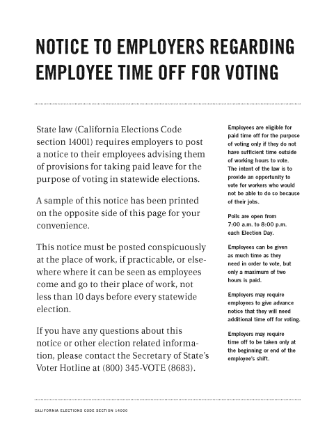 State law (California Elections Code section 14001) requires employers to post a notice to their employees advising them of provisions for taking paid leave for the purpose of voting in statewide elections. A sample of this notice has been printed on the opposite side of this page for your convenience. This notice must be posted conspicuously at the place of work, if practicable, or else-where where it can be seen as employees come and go to their place of work, not less than 10 days before every statewide election. If you have any questions about this notice or other election related informa-tion, please contact the Secretary of State’s Voter Hotline at (800) 345-VOTE (8683).  Employees are eligible for paid time off for the purpose of voting only if they do not have sufficient time outside of working hours to vote. The intent of the law is to provide an opportunity to vote for workers who would not be able to do so because of their jobs. Polls are open from 7:00 a.m. to 8:00 p.m. each Election Day. Employees can be given as much time as they need in order to vote, but only a maximum of two hours is paid. Employers may require employees to give advance notice that they will need additional time off for voting. Employers may require time off to be taken only at the beginning or end of the employee’s shift.